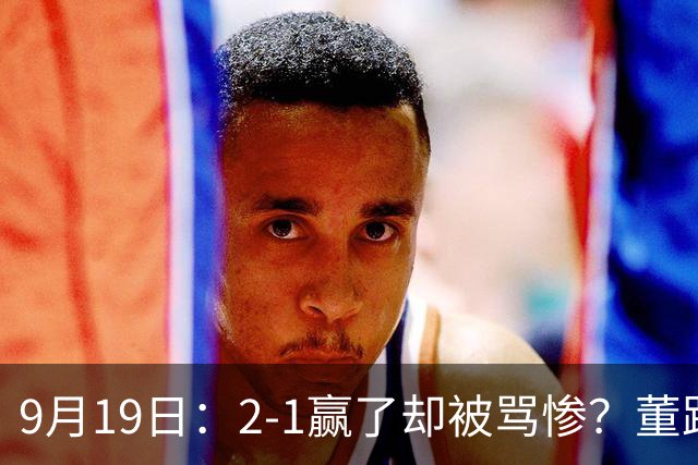 9月19日：2-1赢了却被骂惨？董路炮轰U23国足532阵型，这不是战术，是自杀